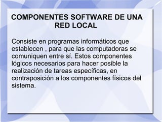 COMPONENTES SOFTWARE DE UNA
RED LOCAL
Consiste en programas informáticos que
establecen , para que las computadoras se
comuniquen entre sí. Estos componentes
lógicos necesarios para hacer posible la
realización de tareas específicas, en
contraposición a los componentes físicos del
sistema.
 
