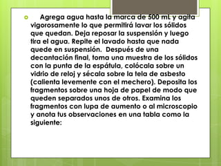  Agrega agua hasta la marca de 500 mL y agita
vigorosamente lo que permitirá lavar los sólidos
que quedan. Deja reposar la suspensión y luego
tira el agua. Repite el lavado hasta que nada
quede en suspensión. Después de una
decantación final, toma una muestra de los sólidos
con la punta de la espátula, colócala sobre un
vidrio de reloj y sécala sobre la tela de asbesto
(calienta levemente con el mechero). Deposita los
fragmentos sobre una hoja de papel de modo que
queden separados unos de otros. Examina los
fragmentos con lupa de aumento o al microscopio
y anota tus observaciones en una tabla como la
siguiente:
 