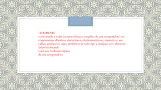 HARDWARE
corresponde a todas las partes físicas y tangibles de una computadora: sus
componentes eléctricos, electrónicos, electromecánicos y mecánicos; sus
cables, gabinetes o cajas, periféricos de todo tipo y cualquier otro elemento
físico involucrado
estes son hardwares tipicos
de una computadora.