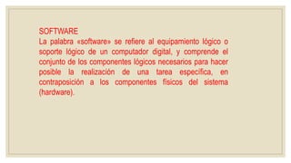 SOFTWARE
La palabra «software» se refiere al equipamiento lógico o
soporte lógico de un computador digital, y comprende el
conjunto de los componentes lógicos necesarios para hacer
posible la realización de una tarea específica, en
contraposición a los componentes físicos del sistema
(hardware).