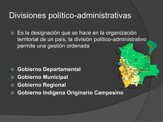Divisiones político-administrativas
 Es la designación que se hace en la organización
territorial de un país, la división político-administrativo
permite una gestión ordenada
 Gobierno Departamental
 Gobierno Municipal
 Gobierno Regional
 Gobierno Indígena Originario Campesino
 