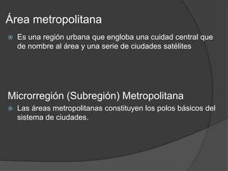 Área metropolitana
 Es una región urbana que engloba una cuidad central que
de nombre al área y una serie de ciudades satélites
Microrregión (Subregión) Metropolitana
 Las áreas metropolitanas constituyen los polos básicos del
sistema de ciudades.
 