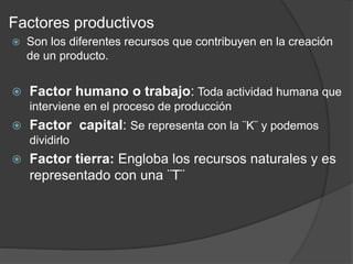 Factores productivos
 Son los diferentes recursos que contribuyen en la creación
de un producto.
 Factor humano o trabajo: Toda actividad humana que
interviene en el proceso de producción
 Factor capital: Se representa con la ¨K¨ y podemos
dividirlo
 Factor tierra: Engloba los recursos naturales y es
representado con una ¨T¨
 
