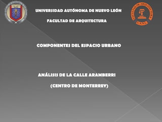 UNIVERSIDAD AUTÓNOMA DE NUEVO LEÓN

    FACULTAD DE ARQUITECTURA




COMPONENTES DEL ESPACIO URBANO




 ANÁLISIS DE LA CALLE ARAMBERRI

     (CENTRO DE MONTERREY)
 