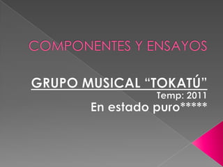 COMPONENTES Y ENSAYOS GRUPO MUSICAL “TOKATÚ” Temp: 2011 En estado puro***** 