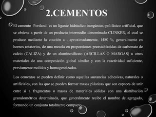 2.CEMENTOS
El cemento Portland es un ligante hidráulico inorgánico, polifásico artificial, que
se obtiene a partir de un producto intermedio denominado CLINKER, el cual se
produce mediante la cocción a , aproximadamente, 1480 ºc, generalmente en
hornos rotatorios, de una mezcla en proporciones preestablecidas de carbonato de
calcio (CALIZA) y de un aluminosilicato (ARCILLAS O MARGAS) u otros
materiales de una composición global similar y con la reactividad suficiente,
previamente molidos y homogeneizados.
Los cementos se pueden definir como aquellas sustancias adhesivas, naturales o
artificiales, con las que se pueden formar masas plásticas que son capaces de unir
entre si a fragmentos o masas de materiales sólidos con una distribución
granulométrica determinada, que generalmente recibe el nombre de agregado,
formando un conjunto totalmente compacto.
 