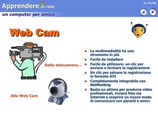 Web Cam La multimedialità ha uno strumento in più Facile da installare Facile da utilizzare: un clic per avviare e fermare la registrazione Un clic per salvare la registrazione in formato AVI  Completamente integrabile con NetMeeting Basta un attimo per produrre video professionali, inviare foto via Internet e scoprire un nuovo modo di comunicare con parenti e amici.   Dalla telecamera… Alla Web Cam 