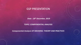 GSP PRESENTATION
Date : 18th December, 2019
TOPIC: COMPONENTIAL ANALYSIS
Componential Analysis OF MEANING: THEORY AND PRACTICES
 