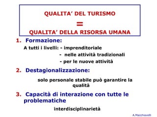 QUALITA’ DEL TURISMO

                         =
    QUALITA’ DELLA RISORSA UMANA
1. Formazione:
  A tutti i livelli: - imprenditoriale
                  - nelle attività tradizionali
                  - per le nuove attività

2. Destagionalizzazione:
        solo personale stabile può garantire la
                      qualità

3. Capacità di interazione con tutte le
   problematiche
               interdisciplinarietà
                                                  A.Macchiavelli
 