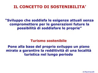 IL CONCETTO DI SOSTENIBILITA’


“Sviluppo che soddisfa le esigenze attuali senza
  compromettere per le generazioni future la
      possibilità di soddisfare le proprie”


              Turismo sostenibile
 Pone alla base del proprio sviluppo un piano
mirato a garantire la redditività di una località
          turistica nel lungo periodo




                                            A.Macchiavelli
 