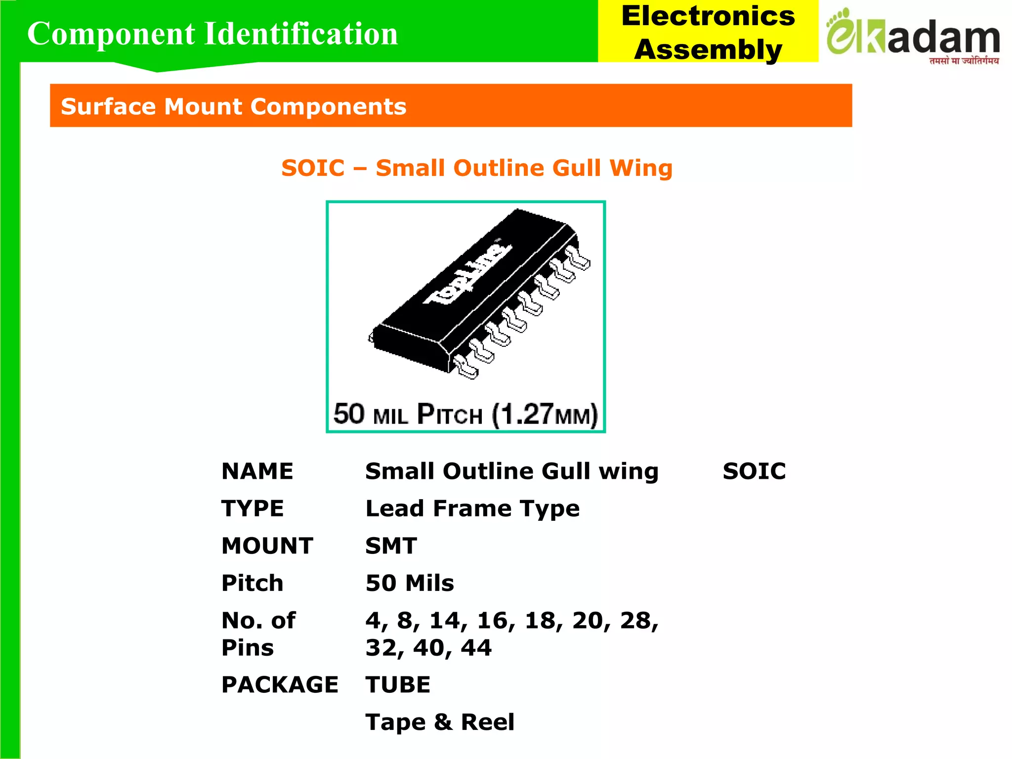 Surface Mount Components
SOIC – Small Outline Gull Wing
NAME Small Outline Gull wing SOIC
TYPE Lead Frame Type
MOUNT SMT
Pitch 50 Mils
No. of
Pins
4, 8, 14, 16, 18, 20, 28,
32, 40, 44
PACKAGE TUBE
Tape & Reel
Component Identification
Electronics
Assembly
 