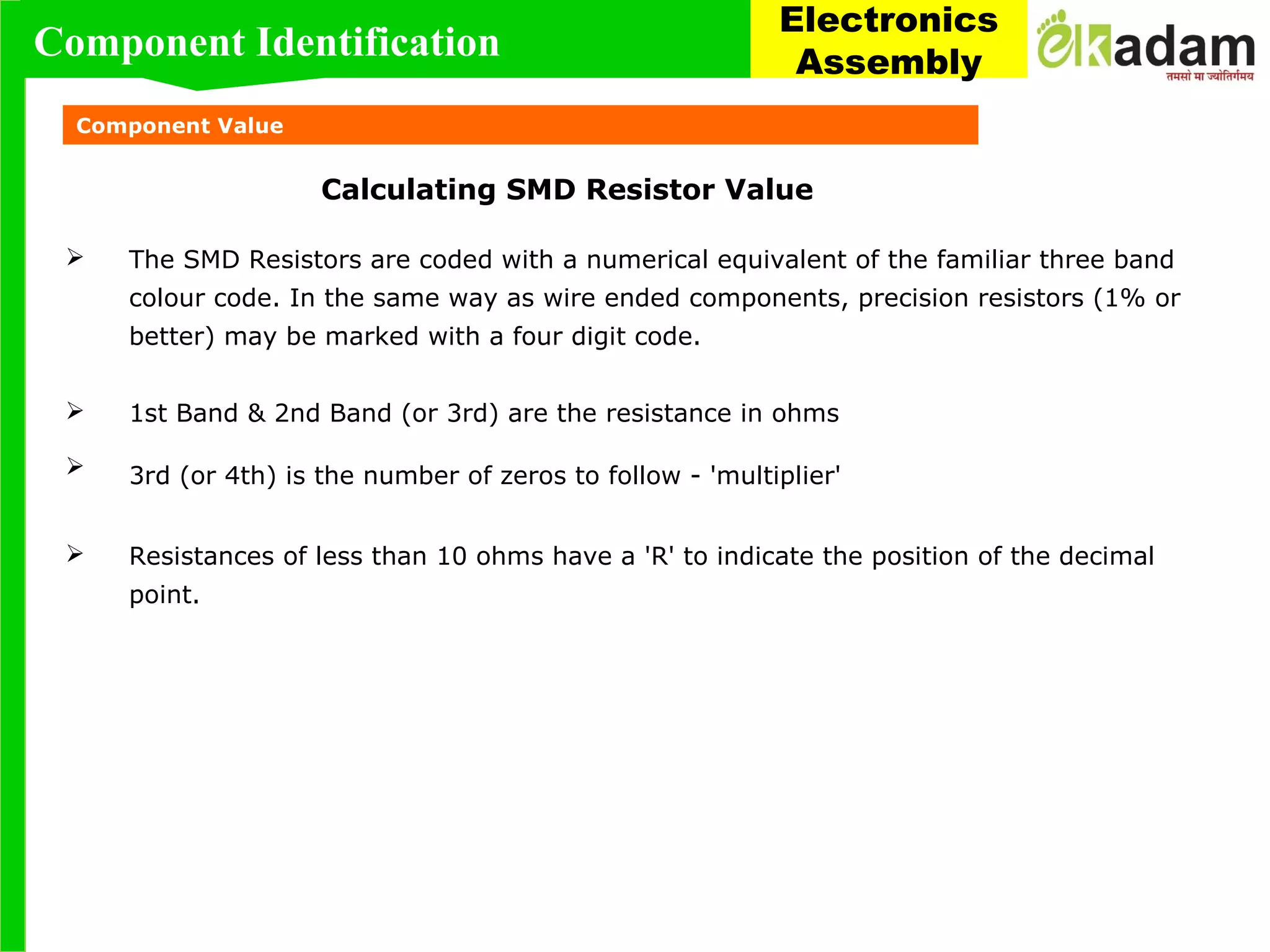 Component Value
Calculating SMD Resistor Value
 The SMD Resistors are coded with a numerical equivalent of the familiar three band
colour code. In the same way as wire ended components, precision resistors (1% or
better) may be marked with a four digit code.
 1st Band & 2nd Band (or 3rd) are the resistance in ohms
 3rd (or 4th) is the number of zeros to follow - 'multiplier'
 Resistances of less than 10 ohms have a 'R' to indicate the position of the decimal
point.
Component Identification
Electronics
Assembly
 