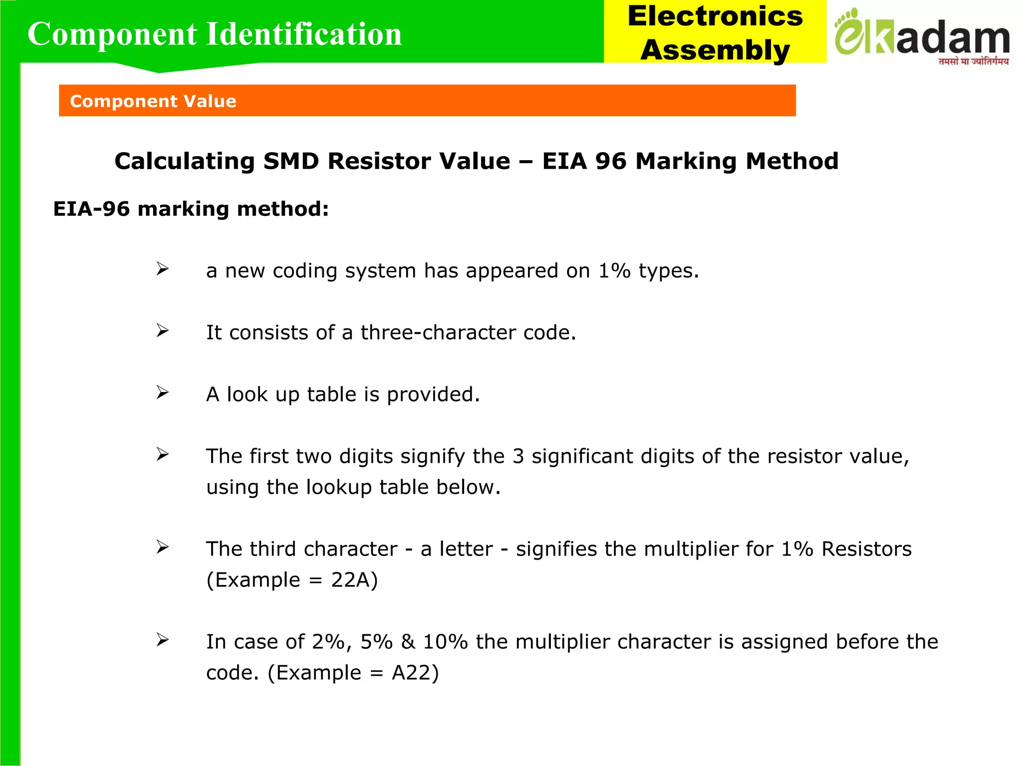 Component Value
Calculating SMD Resistor Value – EIA 96 Marking Method
EIA-96 marking method:
 a new coding system has appeared on 1% types.
 It consists of a three-character code.
 A look up table is provided.
 The first two digits signify the 3 significant digits of the resistor value,
using the lookup table below.
 The third character - a letter - signifies the multiplier for 1% Resistors
(Example = 22A)
 In case of 2%, 5% & 10% the multiplier character is assigned before the
code. (Example = A22)
Component Identification
Electronics
Assembly
 