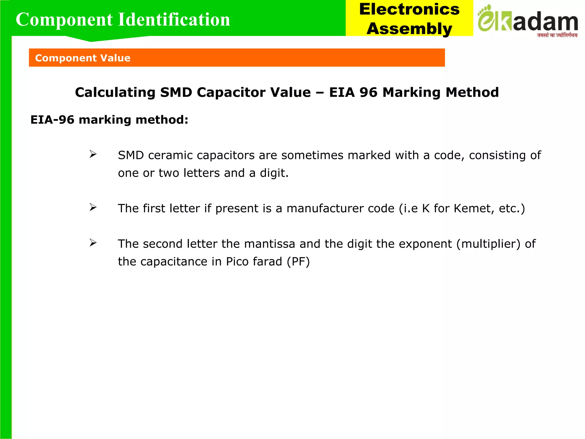 Component Value
Calculating SMD Capacitor Value – EIA 96 Marking Method
EIA-96 marking method:
 SMD ceramic capacitors are sometimes marked with a code, consisting of
one or two letters and a digit.
 The first letter if present is a manufacturer code (i.e K for Kemet, etc.)
 The second letter the mantissa and the digit the exponent (multiplier) of
the capacitance in Pico farad (PF)
Component Identification
Electronics
Assembly
 