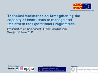 This project is funded by the European Union
Implementing partners: Beneficiary:Contracting Authority:
Technical Assistance on Strengthening the
capacity of institutions to manage and
implement the Operational Programmes
Presentation on Component III (Aid Coordination)
Skopje, 30 June 2011
 