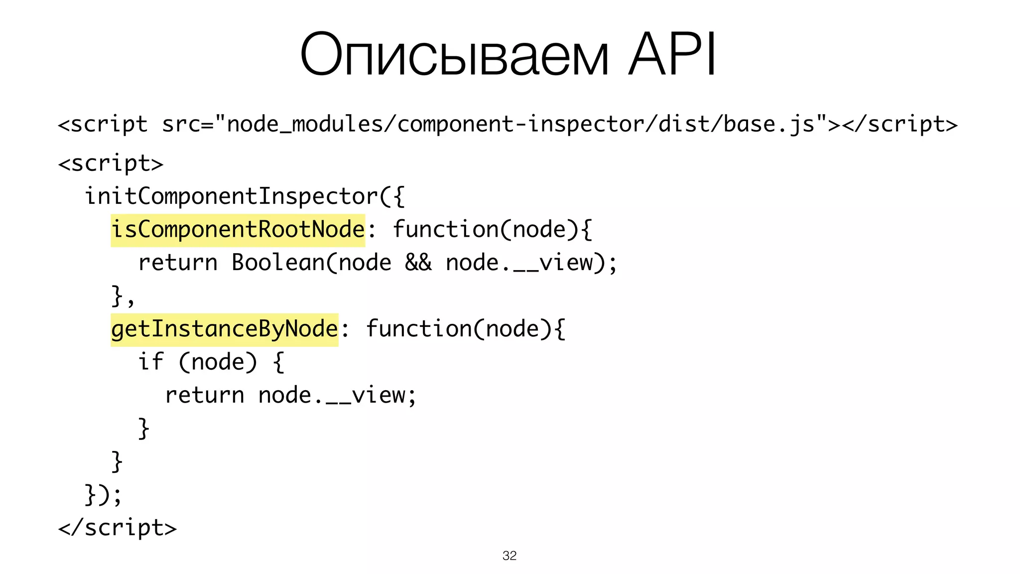 32
<script src="node_modules/component-inspector/dist/base.js"></script>
Описываем API
<script>	
initComponentInspector({	
isComponentRootNode: function(node){	
return Boolean(node && node.__view);	
},	
getInstanceByNode: function(node){	
if (node) {	
return node.__view;	
}	
}	
});	
</script>
 