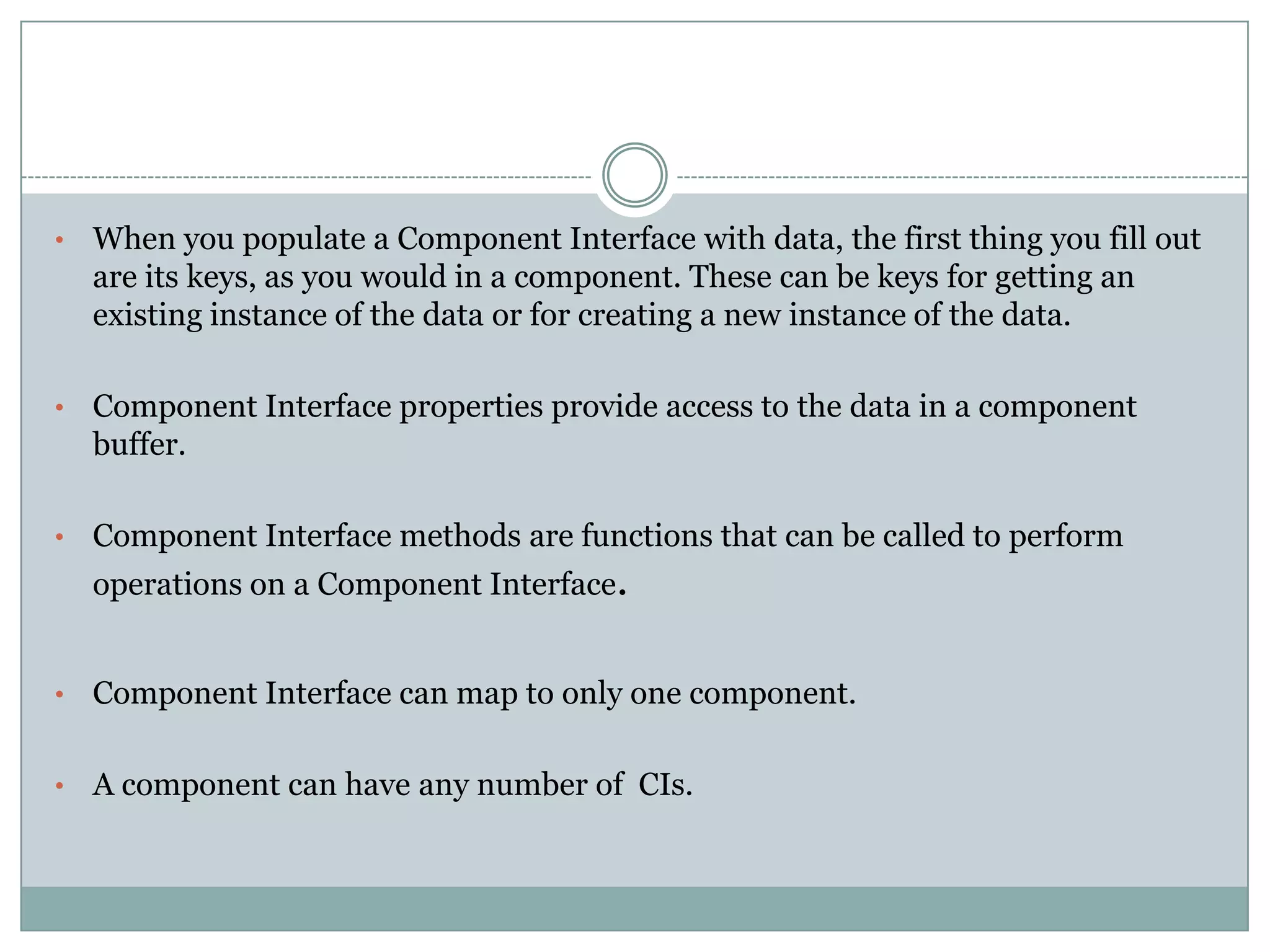 • When you populate a Component Interface with data, the first thing you fill out are its keys, as you would in a component. These can be keys for getting an existing instance of the data or for creating a new instance of the data. • Component Interface properties provide access to the data in a component buffer. • Component Interface methods are functions that can be called to perform operations on a Component Interface. • Component Interface can map to only one component. • A component can have any number of CIs. 