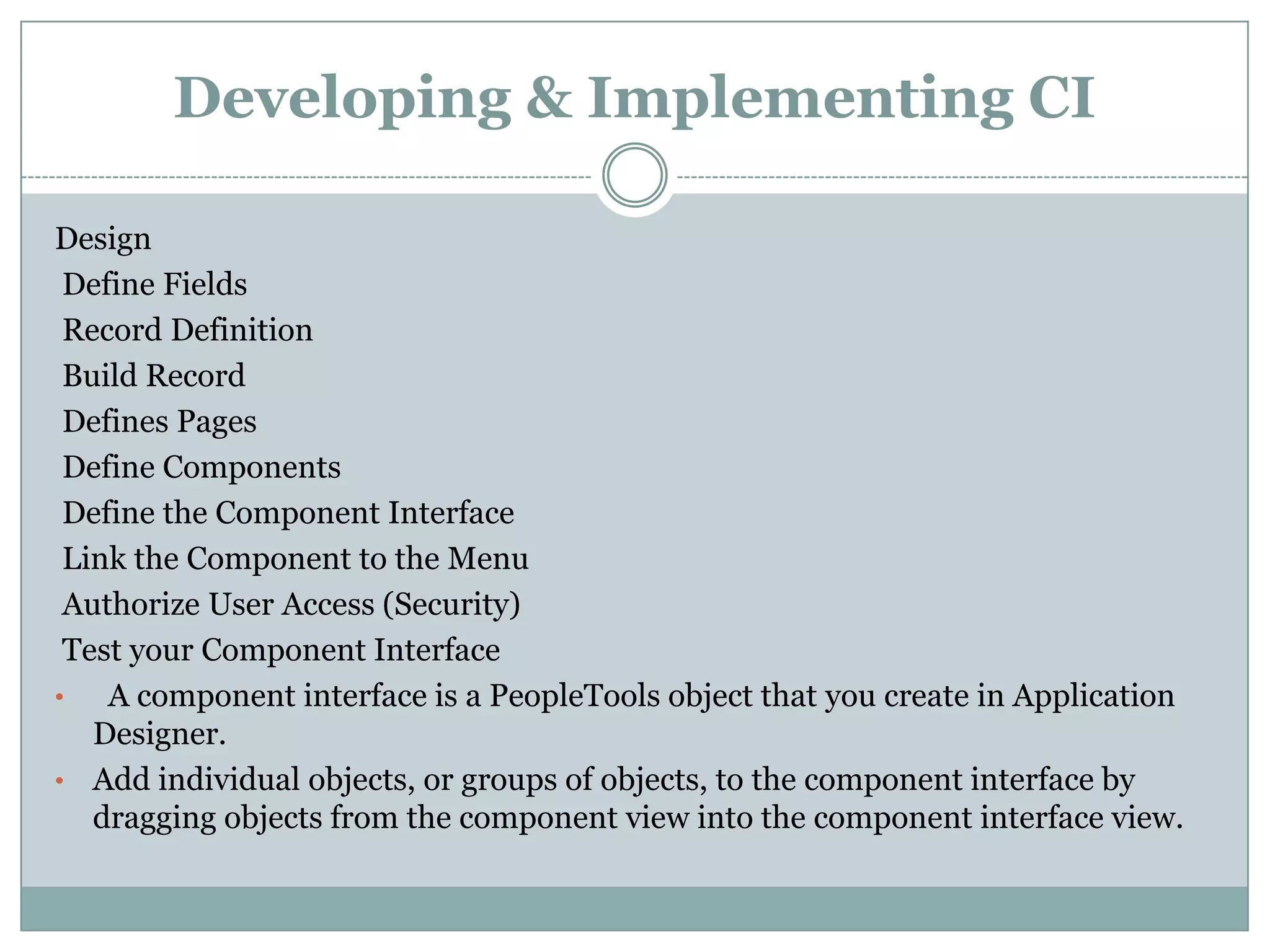 Developing & Implementing CI Design Define Fields Record Definition Build Record Defines Pages Define Components Define the Component Interface Link the Component to the Menu Authorize User Access (Security) Test your Component Interface • A component interface is a PeopleTools object that you create in Application Designer. • Add individual objects, or groups of objects, to the component interface by dragging objects from the component view into the component interface view. 