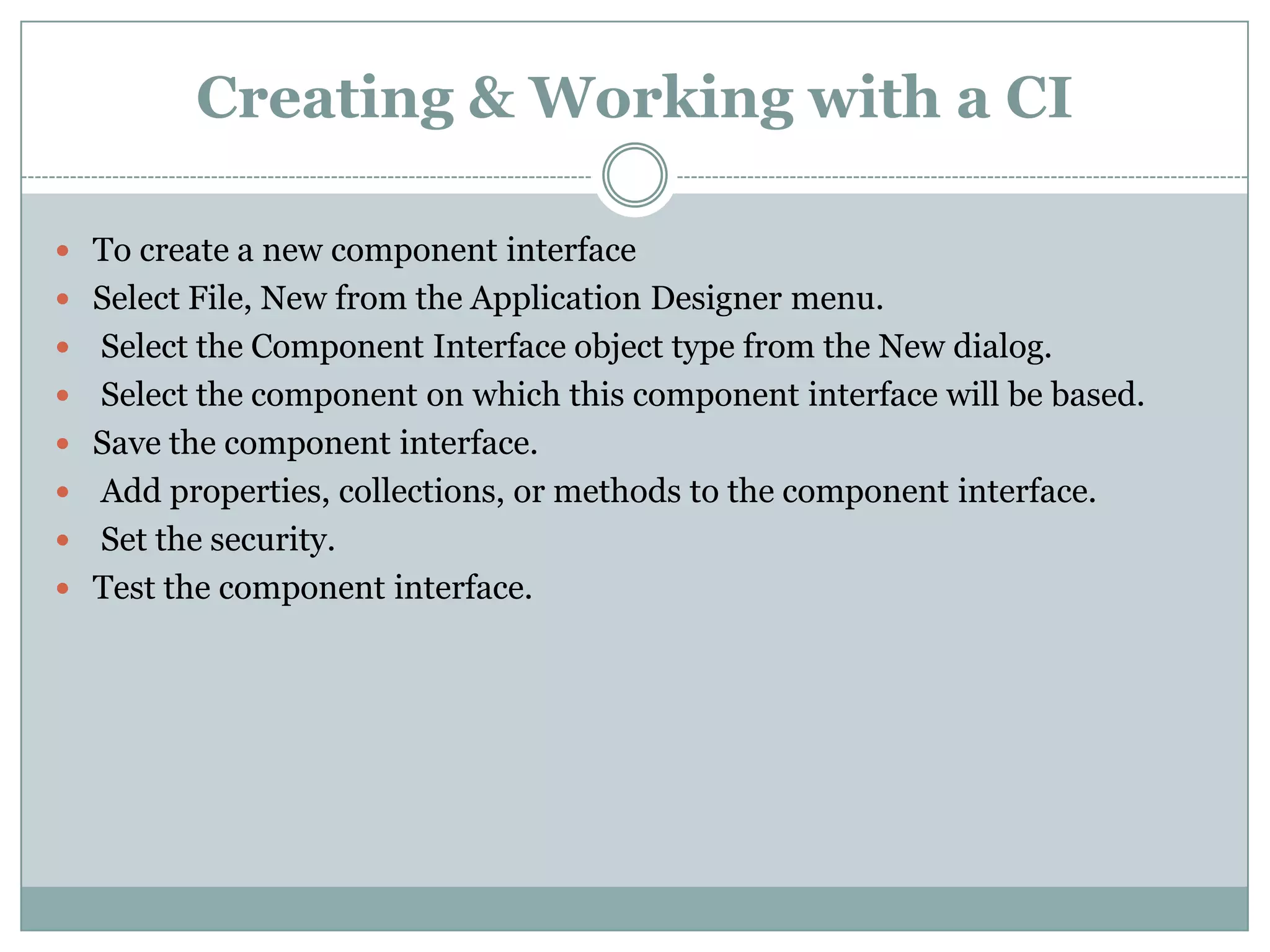 Creating & Working with a CI  To create a new component interface  Select File, New from the Application Designer menu.  Select the Component Interface object type from the New dialog.  Select the component on which this component interface will be based.  Save the component interface.  Add properties, collections, or methods to the component interface.  Set the security.  Test the component interface. 