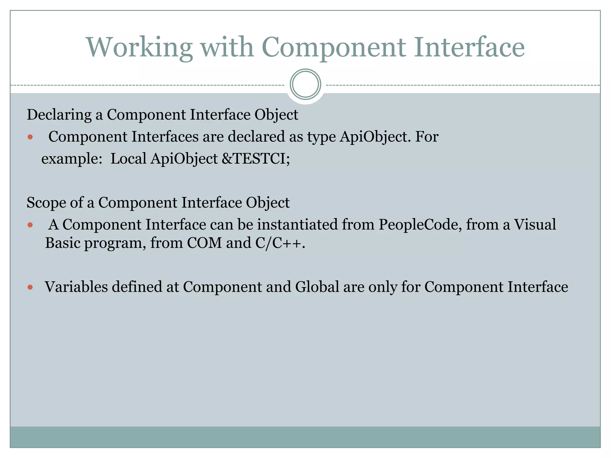 Working with Component Interface Declaring a Component Interface Object  Component Interfaces are declared as type ApiObject. For example: Local ApiObject &TESTCI; Scope of a Component Interface Object  A Component Interface can be instantiated from PeopleCode, from a Visual Basic program, from COM and C/C++.  Variables defined at Component and Global are only for Component Interface 