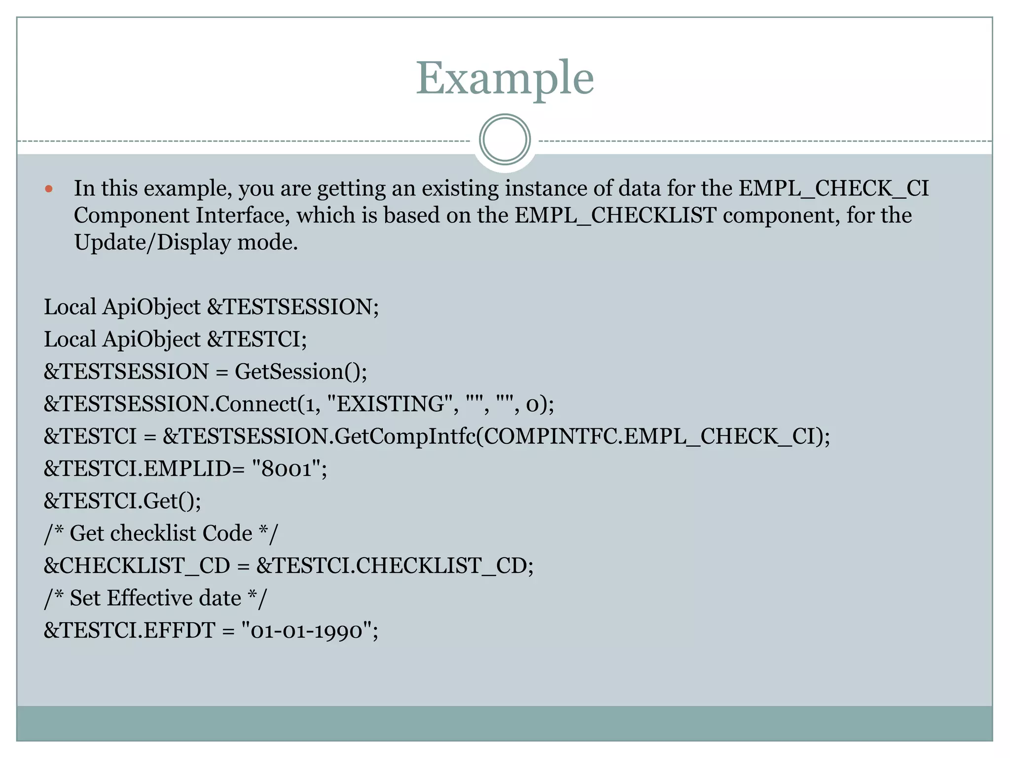 Example  In this example, you are getting an existing instance of data for the EMPL_CHECK_CI Component Interface, which is based on the EMPL_CHECKLIST component, for the Update/Display mode. Local ApiObject &TESTSESSION; Local ApiObject &TESTCI; &TESTSESSION = GetSession(); &TESTSESSION.Connect(1, "EXISTING", "", "", 0); &TESTCI = &TESTSESSION.GetCompIntfc(COMPINTFC.EMPL_CHECK_CI); &TESTCI.EMPLID= "8001"; &TESTCI.Get(); /* Get checklist Code */ &CHECKLIST_CD = &TESTCI.CHECKLIST_CD; /* Set Effective date */ &TESTCI.EFFDT = "01-01-1990"; 