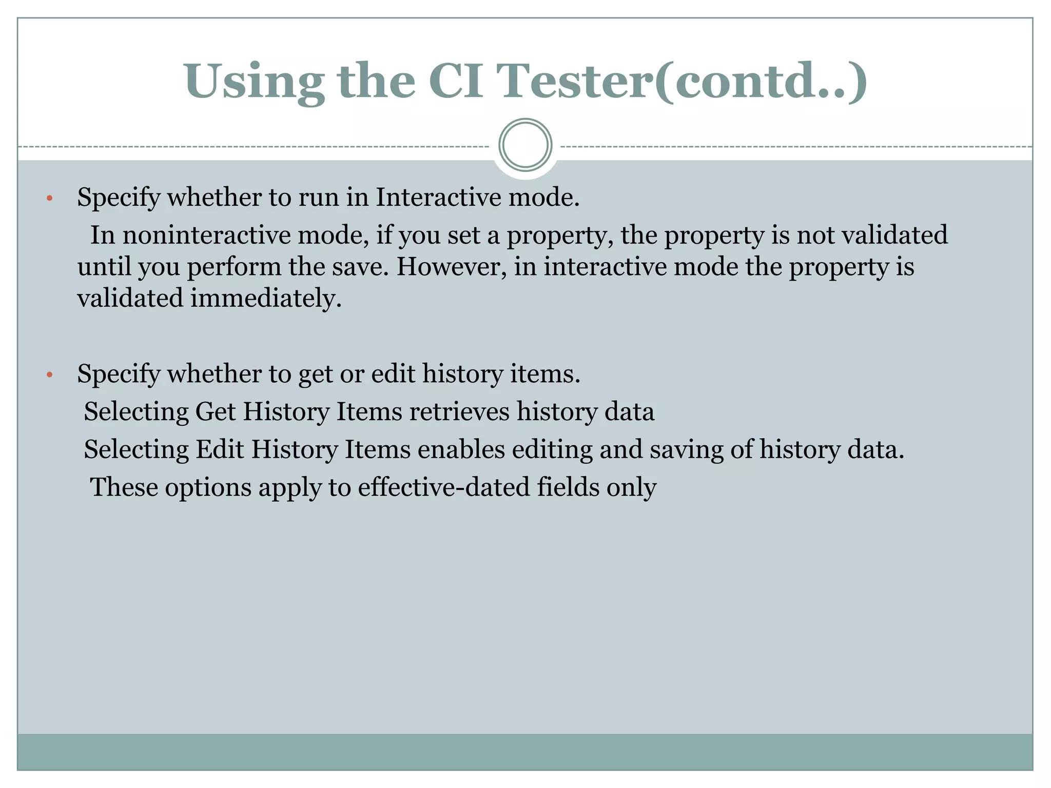 Using the CI Tester(contd..) • Specify whether to run in Interactive mode. In noninteractive mode, if you set a property, the property is not validated until you perform the save. However, in interactive mode the property is validated immediately. • Specify whether to get or edit history items. Selecting Get History Items retrieves history data Selecting Edit History Items enables editing and saving of history data. These options apply to effective-dated fields only 