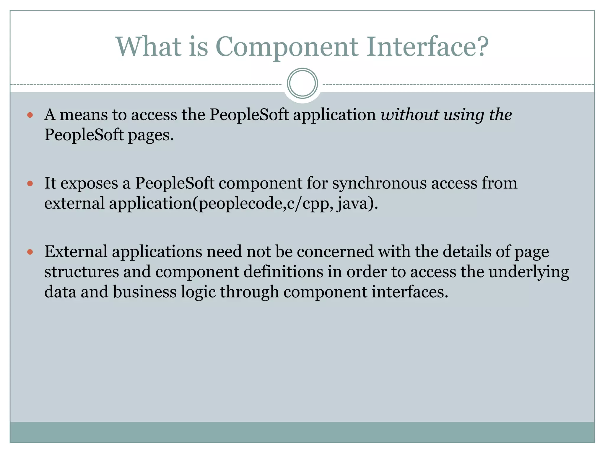 What is Component Interface?  A means to access the PeopleSoft application without using the PeopleSoft pages.  It exposes a PeopleSoft component for synchronous access from external application(peoplecode,c/cpp, java).  External applications need not be concerned with the details of page structures and component definitions in order to access the underlying data and business logic through component interfaces. 