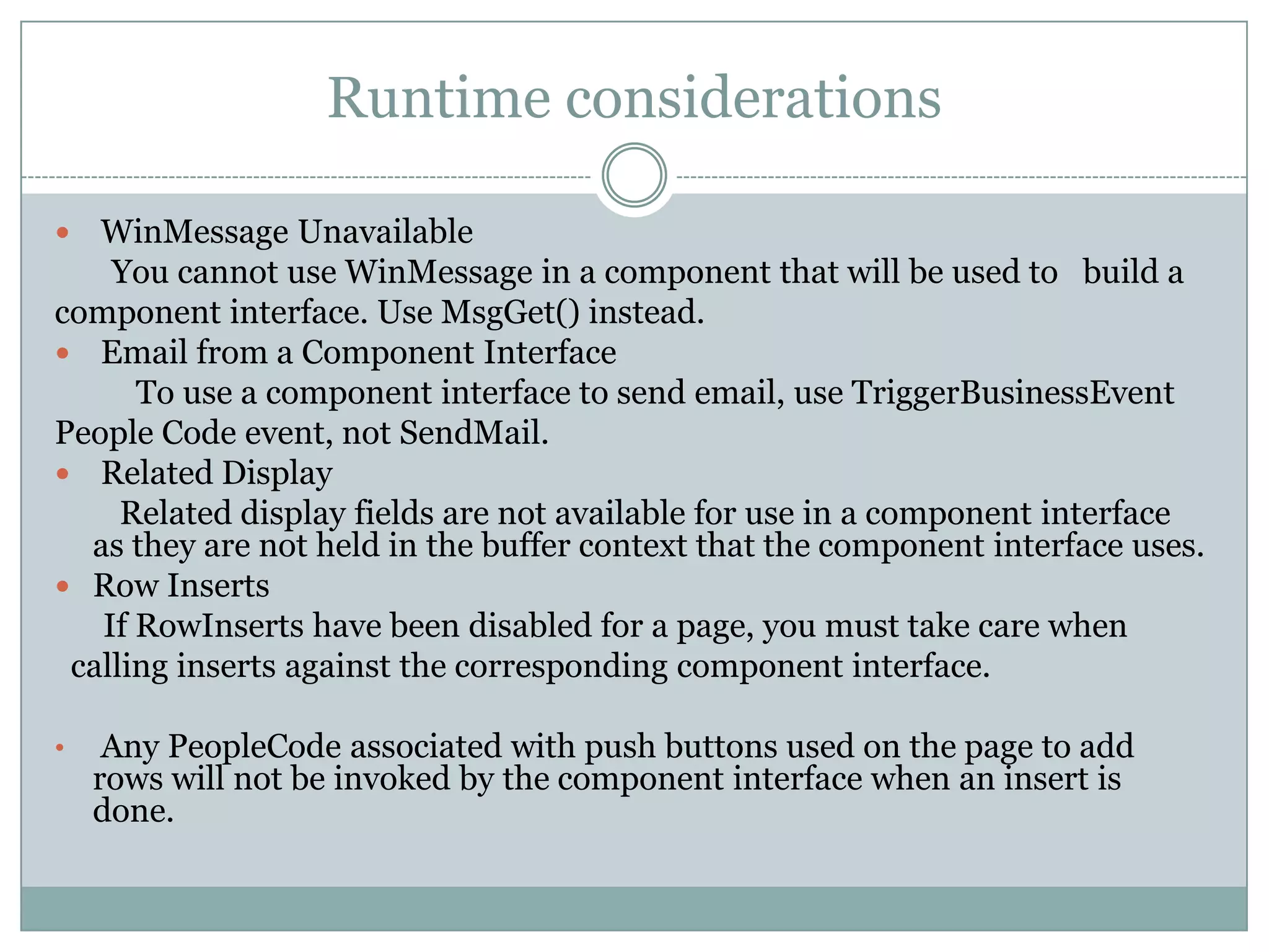 Runtime considerations  WinMessage Unavailable You cannot use WinMessage in a component that will be used to build a component interface. Use MsgGet() instead.  Email from a Component Interface To use a component interface to send email, use TriggerBusinessEvent People Code event, not SendMail.  Related Display Related display fields are not available for use in a component interface as they are not held in the buffer context that the component interface uses.  Row Inserts If RowInserts have been disabled for a page, you must take care when calling inserts against the corresponding component interface. • Any PeopleCode associated with push buttons used on the page to add rows will not be invoked by the component interface when an insert is done. 