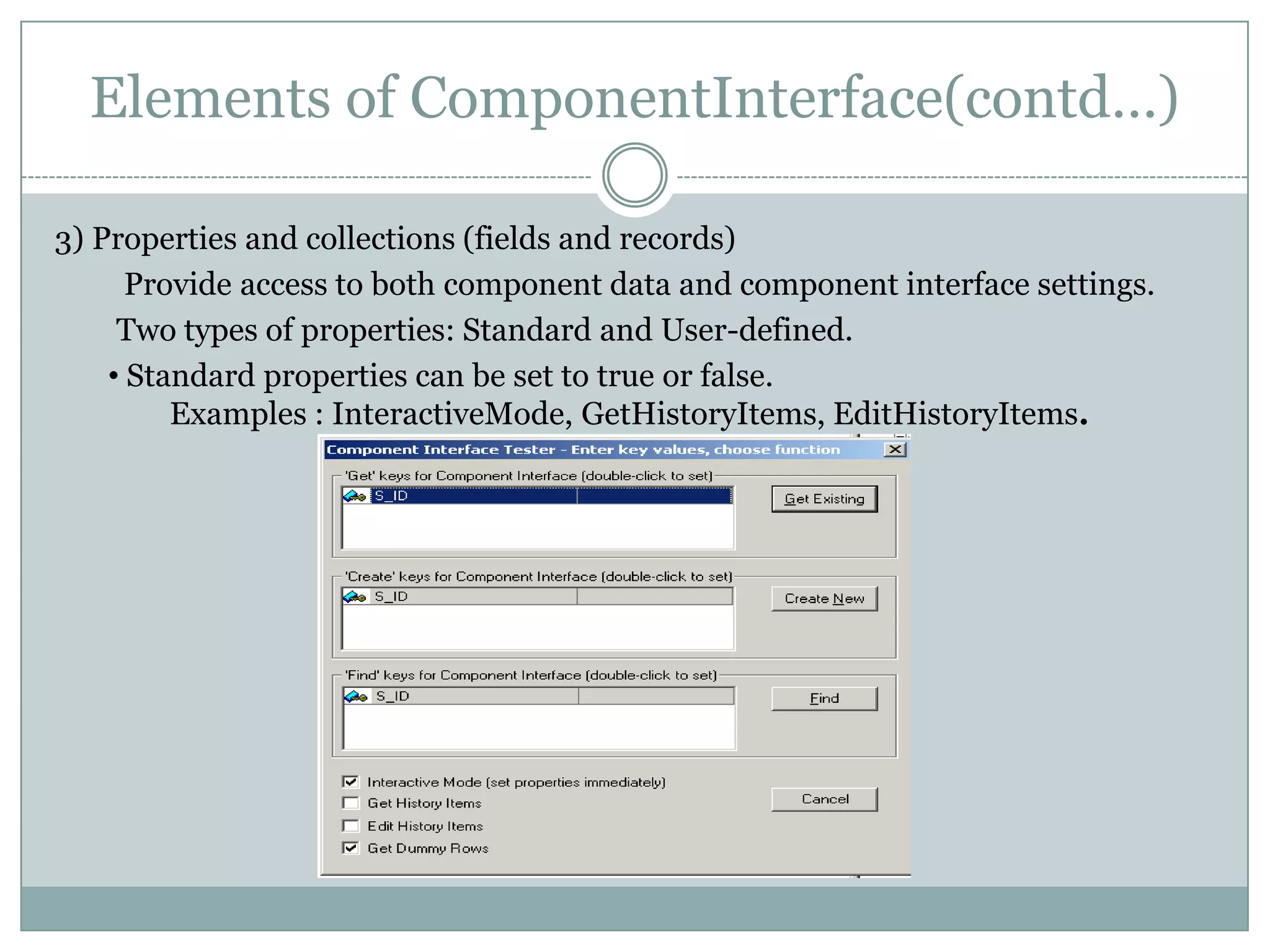 Elements of ComponentInterface(contd…) 3) Properties and collections (fields and records) Provide access to both component data and component interface settings. Two types of properties: Standard and User-defined. • Standard properties can be set to true or false. Examples : InteractiveMode, GetHistoryItems, EditHistoryItems. 