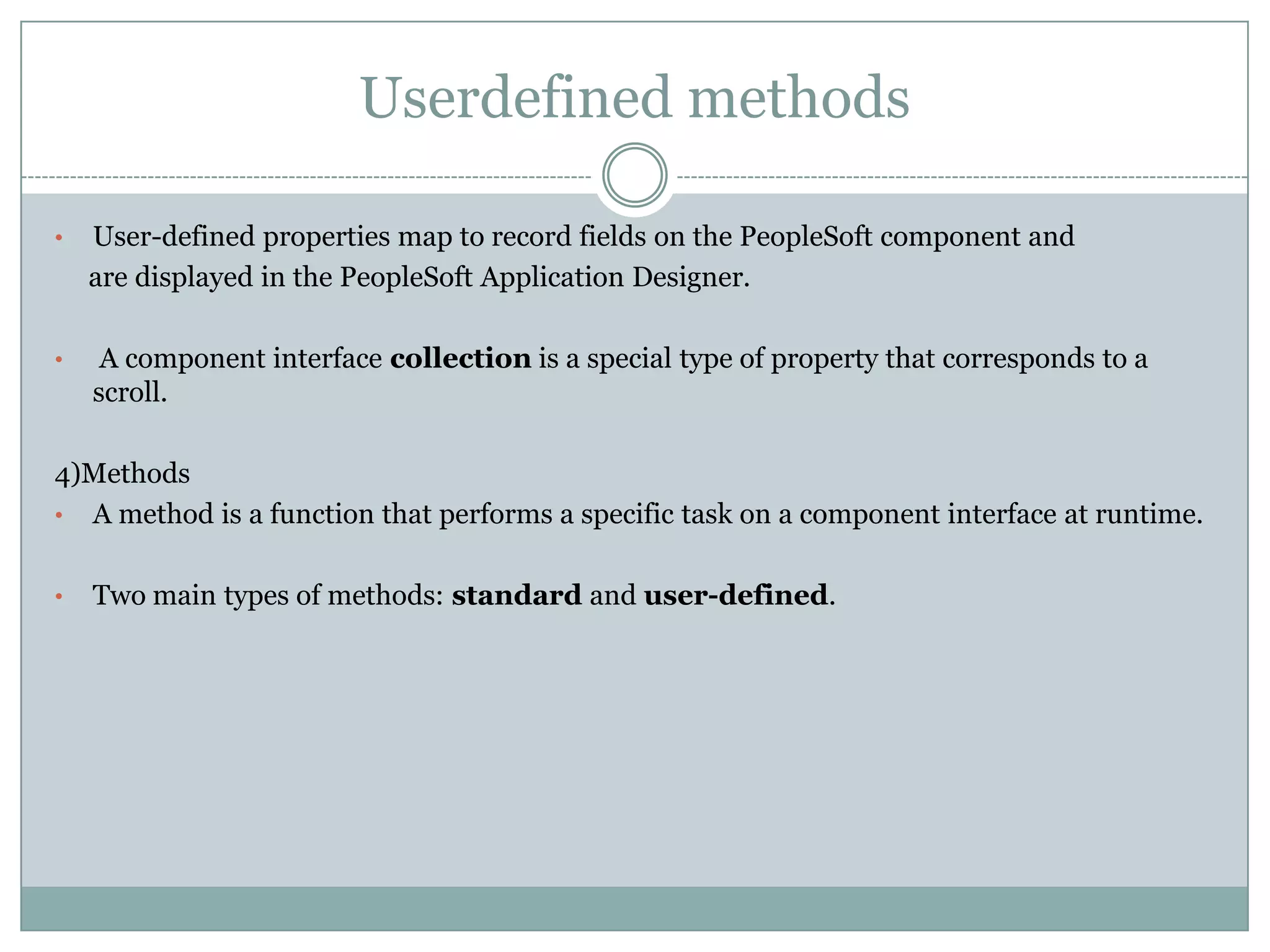 Userdefined methods • User-defined properties map to record fields on the PeopleSoft component and are displayed in the PeopleSoft Application Designer. • A component interface collection is a special type of property that corresponds to a scroll. 4)Methods • A method is a function that performs a specific task on a component interface at runtime. • Two main types of methods: standard and user-defined. 