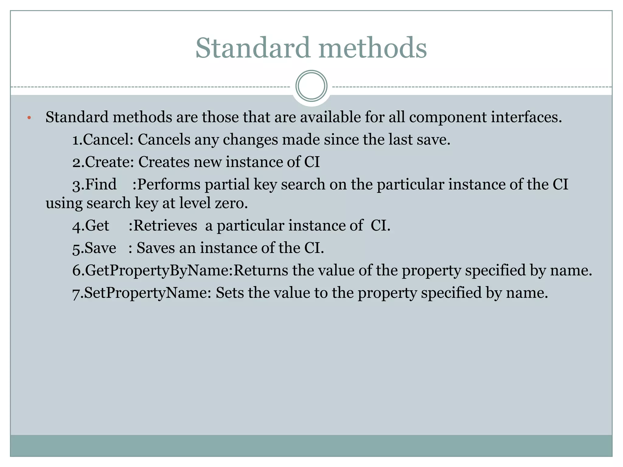 Standard methods • Standard methods are those that are available for all component interfaces. 1.Cancel: Cancels any changes made since the last save. 2.Create: Creates new instance of CI 3.Find :Performs partial key search on the particular instance of the CI using search key at level zero. 4.Get :Retrieves a particular instance of CI. 5.Save : Saves an instance of the CI. 6.GetPropertyByName:Returns the value of the property specified by name. 7.SetPropertyName: Sets the value to the property specified by name. 
