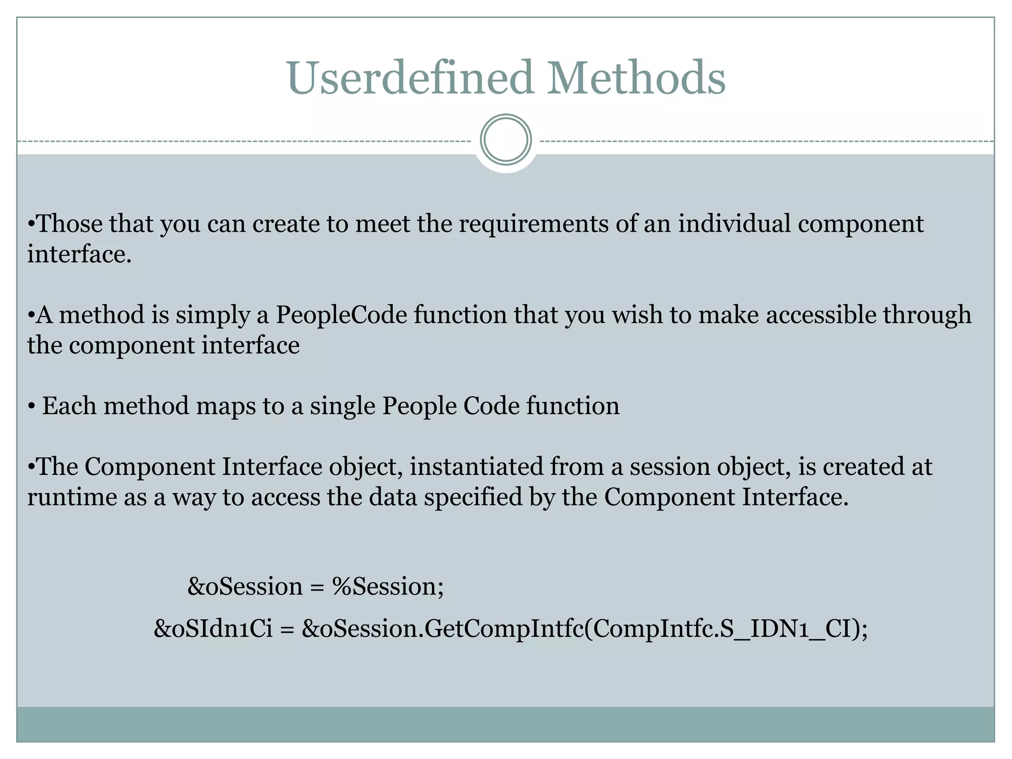 Userdefined Methods •Those that you can create to meet the requirements of an individual component interface. •A method is simply a PeopleCode function that you wish to make accessible through the component interface • Each method maps to a single People Code function •The Component Interface object, instantiated from a session object, is created at runtime as a way to access the data specified by the Component Interface. &oSession = %Session; &oSIdn1Ci = &oSession.GetCompIntfc(CompIntfc.S_IDN1_CI); 