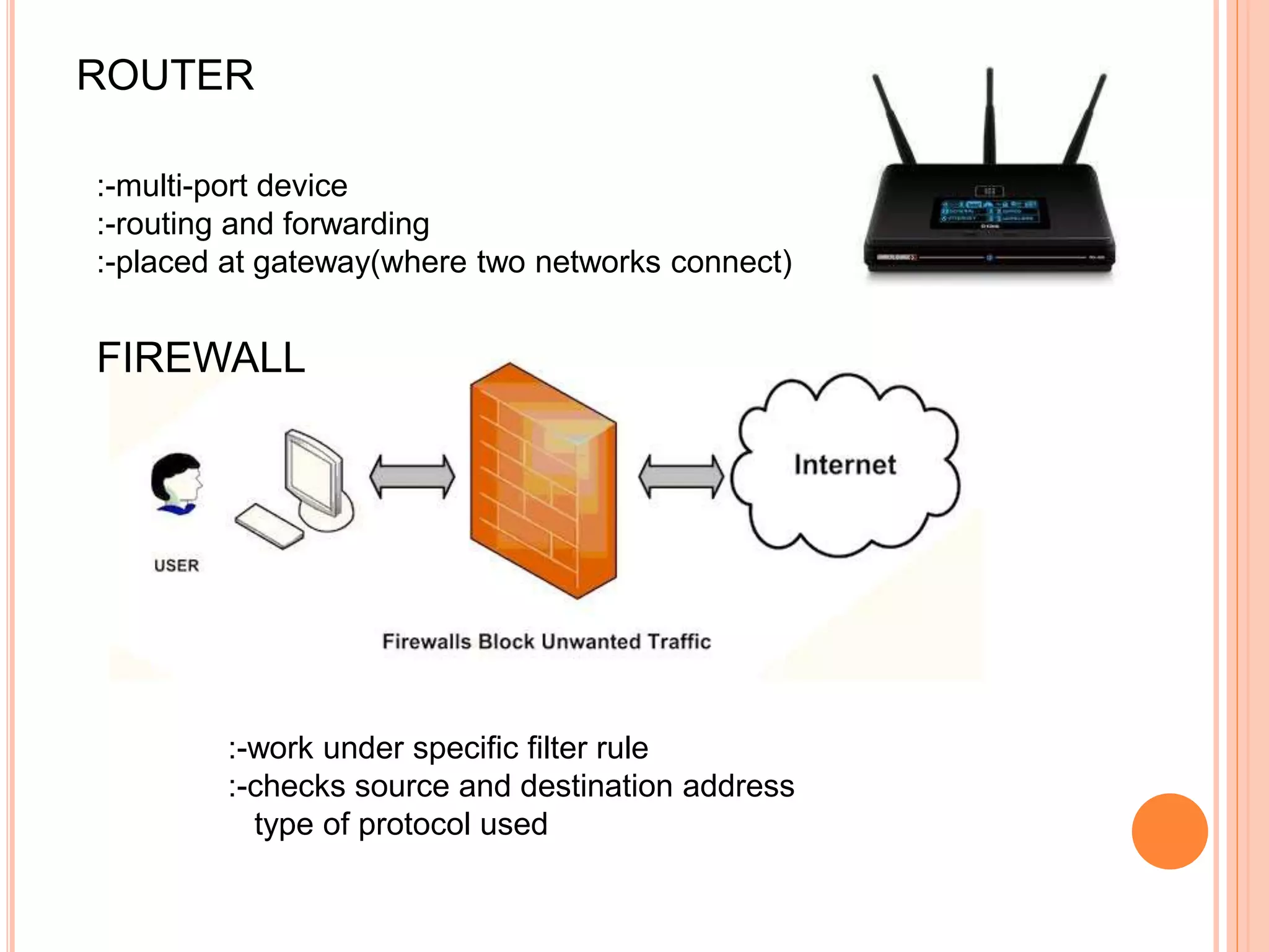 ROUTER
:-multi-port device
:-routing and forwarding
:-placed at gateway(where two networks connect)
FIREWALL
:-work under specific filter rule
:-checks source and destination address
type of protocol used