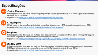 Especificações 
• CustomElements 
• Esta especificação descreve o método para permitir o autor para definir e usar novos tipos de elementos 
DOM de um documento. 
• Especificação: http://w3c.github.io/webcomponents/spec/custom/ 
• HTML Imports 
• HTML Imports são uma forma de incluir e reutilizar documentos HTML em outros documentos HTML. 
• Especificação: http://w3c.github.io/webcomponents/spec/imports/ 
• Templates 
• Esta especificação descreve um método para declarar inert Subtrees em HTML DOM e manipulá-los para 
instanciar fragmentos de documentos com conteúdo idêntico. 
• Especificação: https://html.spec.whatwg.org/multipage/scripting.html#the-template-element 
• Shadow DOM 
• Esta especificação descreve um método de estabelecer e manter limites funcionais entre as árvores do 
DOM permitindo, assim, o encapsulamento melhor funcional dentro da árvore DOM. 
• Especificação: http://w3c.github.io/webcomponents/spec/shadow/ 
 