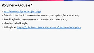 Polymer – O que é? 
• http://www.polymer-project.org/ 
• Conceito de criação de web-components para aplicações modernas; 
• Reutilização de componentes em suas Modern Webapps; 
• Mantido pelo Google; 
• Boilerplate: https://github.com/webcomponents/polymer-boilerplate 
 