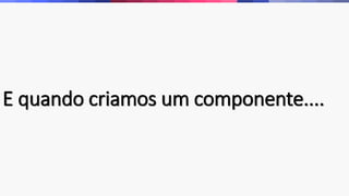 E quando criamos um componente.... 
 