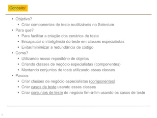 Objetivo?
 Criar componentes de teste reutilizáveis no Selenium
 Para que?
 Para facilitar a criação dos cenários de teste
 Encapsular o inteligência do teste em classes especialistas
 Evitar/minimizar a redundância de código
 Como?
 Utilizando nosso repositório de objetos
 Criando classes de negócio especialistas (componentes)
 Montando conjuntos de teste utilizando essas classes
 Passos
 Criar classes de negócio especialistas (componentes)
 Criar casos de teste usando essas classes
 Criar conjuntos de teste de negócio fim-a-fim usando os casos de teste
Conceito!
2
 