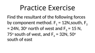 Practice Exercise
Find the resultant of the following forces
by component method. F1 = 12N,south, F2
= 24N, 30o
north of west and F3 = 15 N,
75o
south of west, and F4 = 32N, 50o
south of east
 
