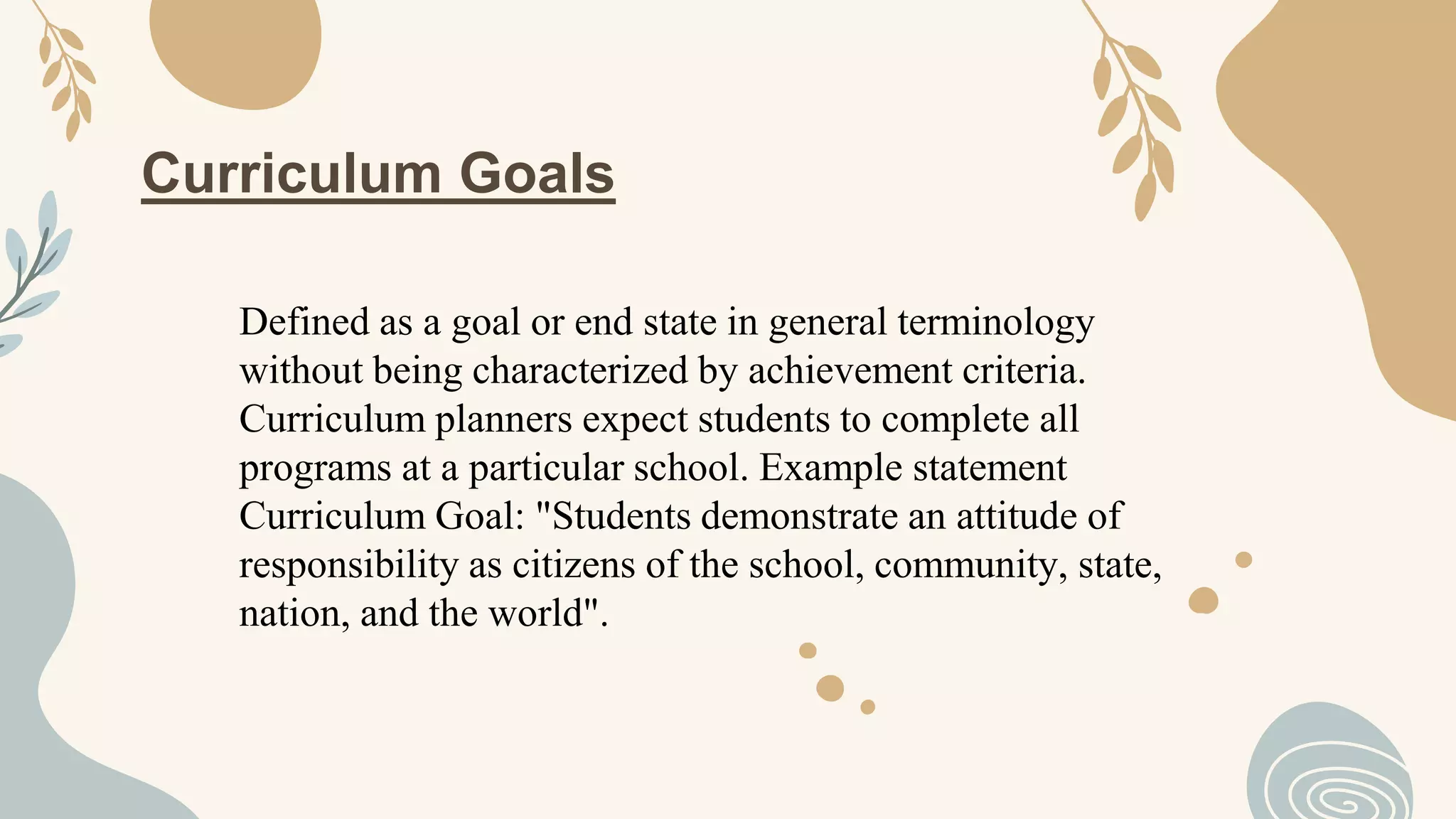 Curriculum Goals
Defined as a goal or end state in general terminology
without being characterized by achievement criteria.
Curriculum planners expect students to complete all
programs at a particular school. Example statement
Curriculum Goal: "Students demonstrate an attitude of
responsibility as citizens of the school, community, state,
nation, and the world".
 