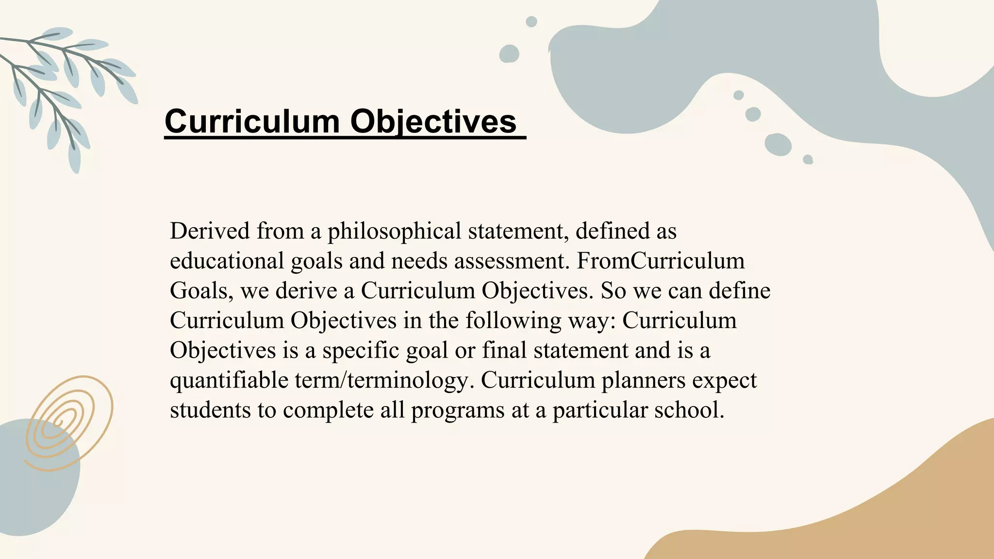 Derived from a philosophical statement, defined as
educational goals and needs assessment. FromCurriculum
Goals, we derive a Curriculum Objectives. So we can define
Curriculum Objectives in the following way: Curriculum
Objectives is a specific goal or final statement and is a
quantifiable term/terminology. Curriculum planners expect
students to complete all programs at a particular school.
Curriculum Objectives
 