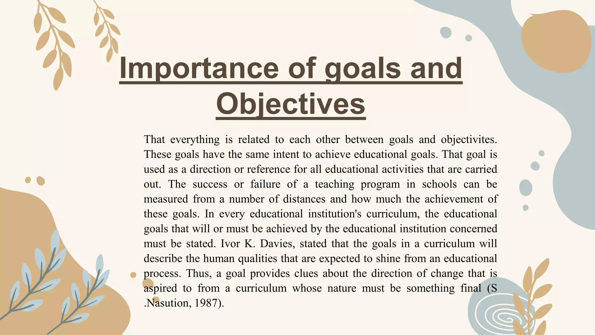 Importance of goals and
Objectives
That everything is related to each other between goals and objectivites.
These goals have the same intent to achieve educational goals. That goal is
used as a direction or reference for all educational activities that are carried
out. The success or failure of a teaching program in schools can be
measured from a number of distances and how much the achievement of
these goals. In every educational institution's curriculum, the educational
goals that will or must be achieved by the educational institution concerned
must be stated. Ivor K. Davies, stated that the goals in a curriculum will
describe the human qualities that are expected to shine from an educational
process. Thus, a goal provides clues about the direction of change that is
aspired to from a curriculum whose nature must be something final (S
.Nasution, 1987).
 