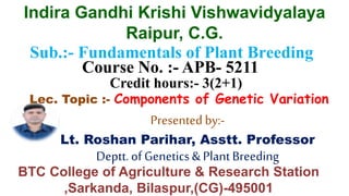 Sub.:- Fundamentals of Plant Breeding
Course No. :- APB- 5211
Credit hours:- 3(2+1)
Lec. Topic :- Components of Genetic Variation
Presented by:-
Lt. Roshan Parihar, Asstt. Professor
Deptt.of Genetics&PlantBreeding
Indira Gandhi Krishi Vishwavidyalaya
Raipur, C.G.
BTC College of Agriculture & Research Station
,Sarkanda, Bilaspur,(CG)-495001
 