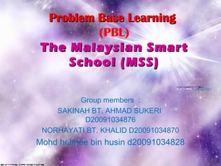 Problem Base LearningProblem Base Learning
(PBL)
The Malaysian SmartThe Malaysian Smart
School (MSS)School (MSS)
Group members :
SAKINAH BT. AHMAD SUKERI
D20091034876
NORHAYATI BT. KHALID D20091034870
Mohd helmee bin husin d20091034828
 