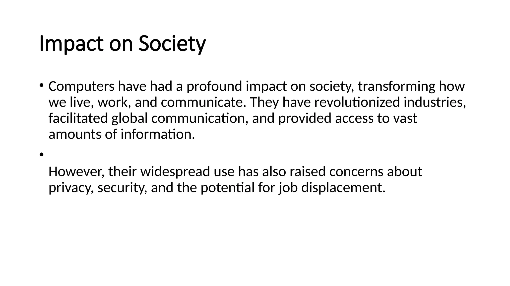 Impact on Society
• Computers have had a profound impact on society, transforming how
we live, work, and communicate. They have revolutionized industries,
facilitated global communication, and provided access to vast
amounts of information.
•
However, their widespread use has also raised concerns about
privacy, security, and the potential for job displacement.
 