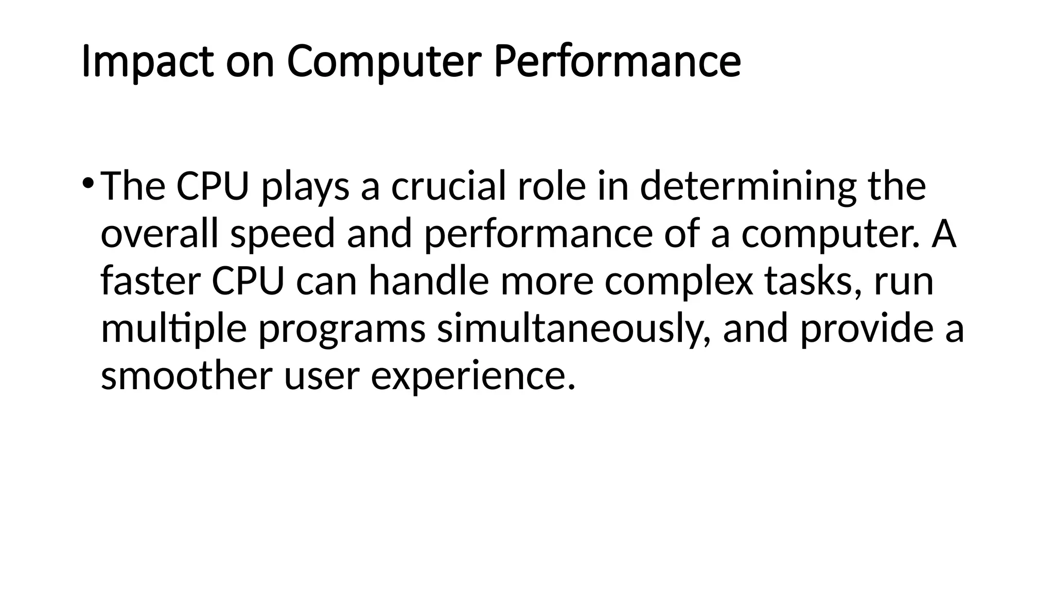 Impact on Computer Performance
•The CPU plays a crucial role in determining the
overall speed and performance of a computer. A
faster CPU can handle more complex tasks, run
multiple programs simultaneously, and provide a
smoother user experience.
 