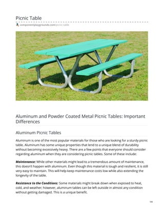 Picnic Table
componentplaygrounds.com/picnic-table
Aluminum and Powder Coated Metal Picnic Tables: Important
Differences
Aluminum Picnic Tables
Aluminum is one of the most popular materials for those who are looking for a sturdy picnic
table. Aluminum has some unique properties that lend to a unique blend of durability
without becoming excessively heavy. There are a few points that everyone should consider
regarding aluminum when they are considering picnic tables. Some of these include:
Maintenance: While other materials might lead to a tremendous amount of maintenance,
this doesn’t happen with aluminum. Even though this material is tough and resilient, it is still
very easy to maintain. This will help keep maintenance costs low while also extending the
longevity of the table.
Resistance to the Conditions: Some materials might break down when exposed to heat,
cold, and weather; however, aluminum tables can be left outside in almost any condition
without getting damaged. This is a unique benefit.
1/4
 