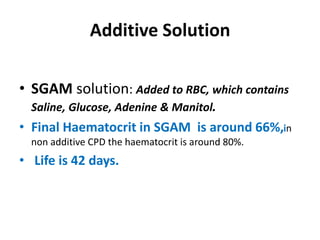 Additive Solution
• SGAM solution: Added to RBC, which contains
Saline, Glucose, Adenine & Manitol.
• Final Haematocrit in SGAM is around 66%,in
non additive CPD the haematocrit is around 80%.
• Life is 42 days.
 