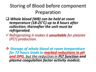 Storing of Blood before component
Preparation
 Whole blood (WB) can be held at room
temperature (18-25°C) up to 8 hours after
collection; thereafter the unit must be
refrigerated.
Refrigerating it makes it unsuitable for platelet
(PLT) production.
 Storage of whole blood at room temperature
for 72 hours leads to marked reductions in pH
and DPG, but the reduction in PLT function and
plasma coagulation factor activity modest.
 