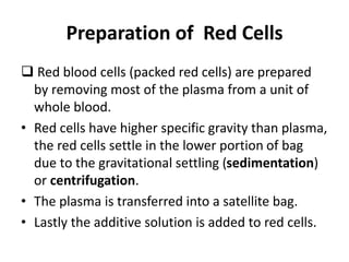 Preparation of Red Cells
 Red blood cells (packed red cells) are prepared
by removing most of the plasma from a unit of
whole blood.
• Red cells have higher specific gravity than plasma,
the red cells settle in the lower portion of bag
due to the gravitational settling (sedimentation)
or centrifugation.
• The plasma is transferred into a satellite bag.
• Lastly the additive solution is added to red cells.
 