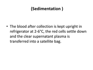 (Sedimentation )
• The blood after collection is kept upright in
refrigerator at 2-6°C, the red cells settle down
and the clear supernatant plasma is
transferred into a satellite bag.
 